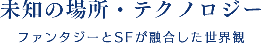 【未知の場所・テクノロジー】ファンタジーとSFが融合した世界観