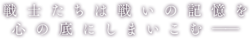 戦士たちは戦いの記憶を心の底にしまいこむ――