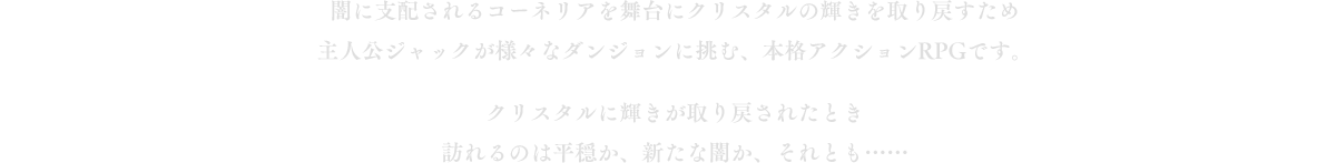 闇に支配されるコーネリアを舞台にクリスタルの輝きを取り戻すため主人公ジャックが様々なダンジョンに挑む、本格アクションRPGです。クリスタルに輝きが取り戻されたとき訪れるのは平穏か、新たな闇か、それとも……