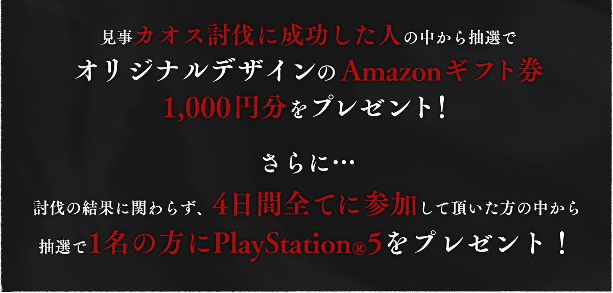 見事カオス討伐に成功した人の中から抽選でオリジナルデザインのAmazonギフト券1,000円分をプレゼント！さらに…討伐の結果に関わらず、4日間全てに参加して頂いた方の中から抽選で1名の方にPlayStation®5をプレゼント！