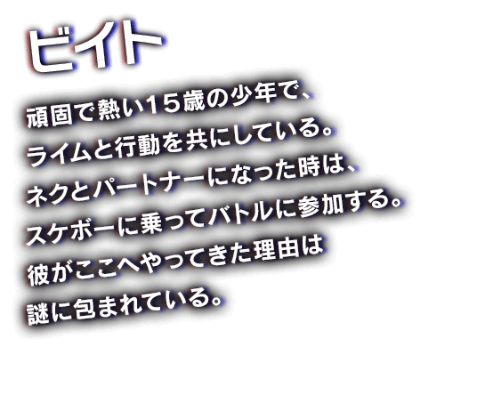 ビイト　頑固で熱い１５歳の少年で、ライムと行動を共にしている。ネクとパートナーになった時は、スケボーに乗ってバトルに参加する。彼がここへやってきた理由は謎に包まれている。