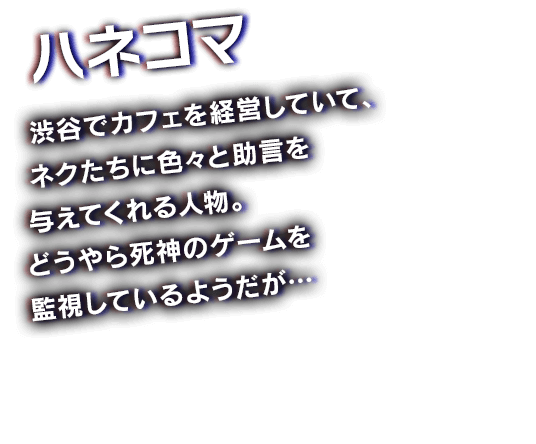 ハネコマ　渋谷でカフェを経営していて、ネクたちに色々と助言を与えてくれる人物。どうやら死神のゲームを監視しているようだが…