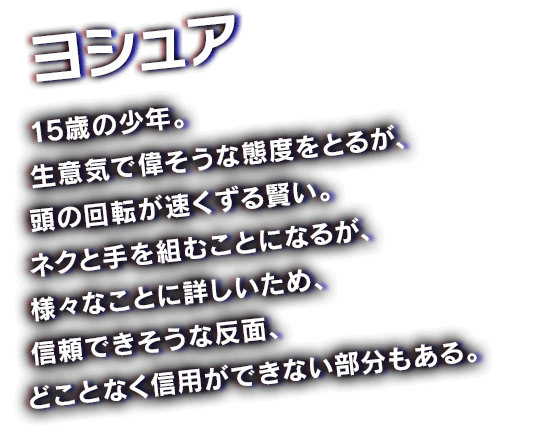 ヨシュア　15歳の少年。生意気で偉そうな態度をとるが、頭の回転が速くずる賢い。ネクと手を組むことになるが、様々なことに詳しいため、信頼できそうな反面、どことなく信用ができない部分もある。