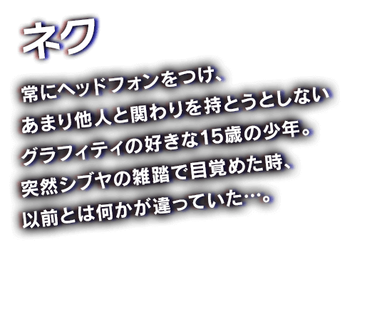 ネク　常にヘッドフォンをつけ、あまり他人と関わりを持とうとしないグラフィティの好きな15歳の少年。突然シブヤの雑踏で目覚めた時、以前とは何かが違っていた…。