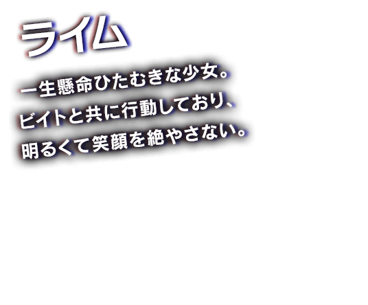 ライム　一生懸命ひたむきな少女。ビイトと共に行動しており、明るくて笑顔を絶やさない。