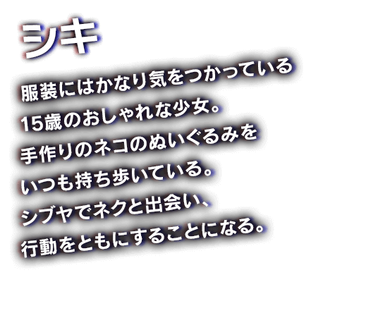 シキ　服装にはかなり気をつかっている15歳のおしゃれな少女。手作りのネコのぬいぐるみをいつも持ち歩いている。シブヤでネクと出会い、行動をともにすることになる。