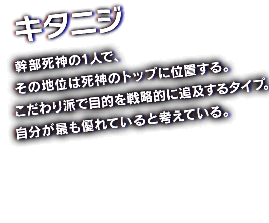 キタニジ　幹部死神の1人で、その地位は死神のトップに位置する。こだわり派で目的を戦略的に追及するタイプ。自分が最も優れていると考えている。