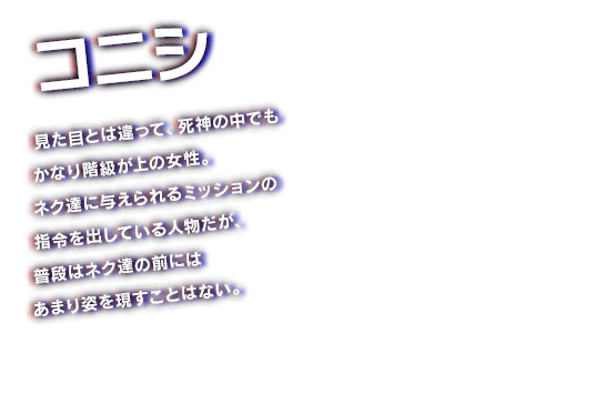 コニシ　見た目とは違って、死神の中でもかなり階級が上の女性。ネク達に与えられるミッションの指令を出している人物だが、普段はネク達の前にはあまり姿を現すことはない。