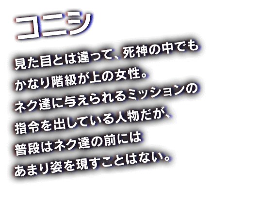 コニシ　見た目とは違って、死神の中でもかなり階級が上の女性。ネク達に与えられるミッションの指令を出している人物だが、普段はネク達の前にはあまり姿を現すことはない。