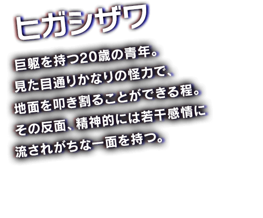 ヒガシザワ　巨躯を持つ20歳の青年。見た目通りかなりの怪力で、地面を叩き割ることができる程。その反面、精神的には若干感情に流されがちな一面を持つ。