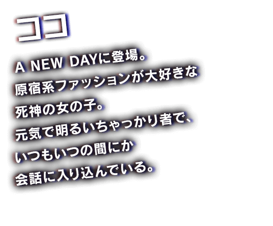 ココ　A NEW DAYに登場。原宿系ファッションが大好きな死神の女の子。元気で明るいちゃっかり者で、いつもいつの間にか会話に入り込んでいる。