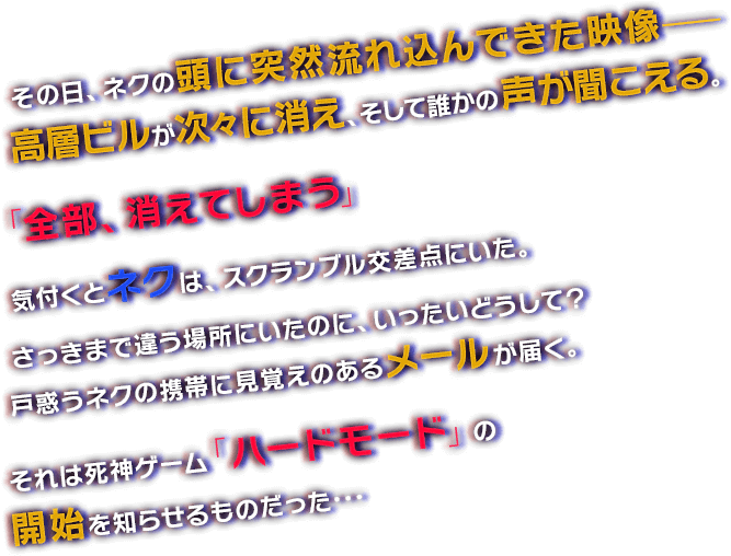 その日、ネクの頭に突然流れ込んできた映像- 高層ビルが次々に消え、そして誰かの声が聞こえる。「全部、消えてしまう」　気付くとネクは、スクランブル交差点にいた。さっきまで違う場所にいたのに、いったいどうして？戸惑うネクの携帯に見覚えのあるメールが届く。それは死神ゲーム「ハードモード」の開始を知らせるものだった･･･