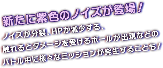 新たに紫色のノイズが登場！ノイズが分裂、HPが減少する、触れるとダメージを受けるボールが出現などのバトル中に様々なミッションが発生することも！