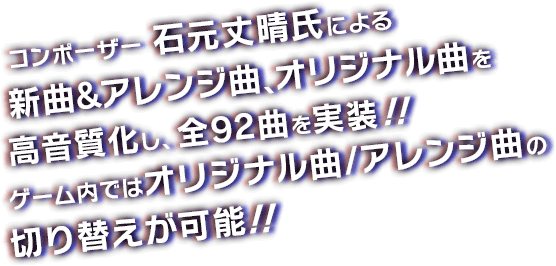 コンポーザー 石元丈晴氏による新曲＆アレンジ曲、オリジナル曲を高音質化し、全92曲を実装！！ゲーム内ではオリジナル曲/アレンジ曲の切り替えが可能！！