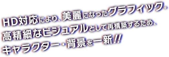 HD対応により、美麗になったグラフィック。高精細なビジュアルとして再構築するため、キャラクター・背景を一新！！