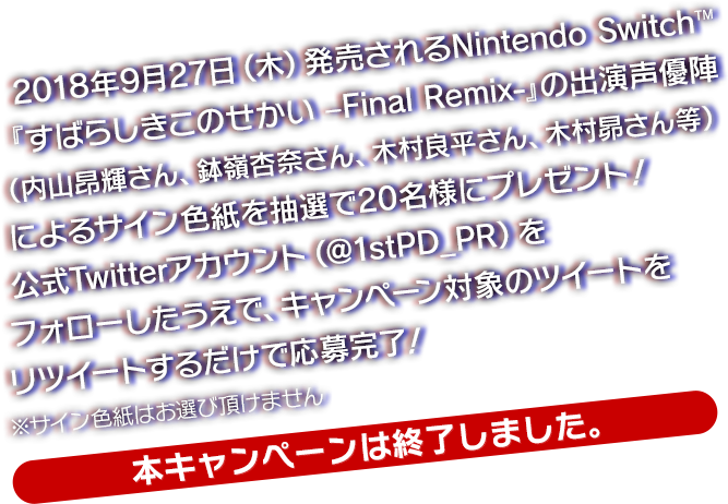 2018年9月27日（木）発売されるNintendo Switch™『すばらしきこのせかい –Final Remix-』の出演声優陣（内山昂輝さん、鉢嶺杏奈さん、木村良平さん、木村昴さん等）によるサイン色紙を抽選で20名様にプレゼント！公式Twitterアカウント（@1stPD_PR）をフォローしたうえで、キャンペーン対象のツイートをリツイートするだけで応募完了！※サイン色紙はお選び頂けません　【本キャンペーンは終了しました。】