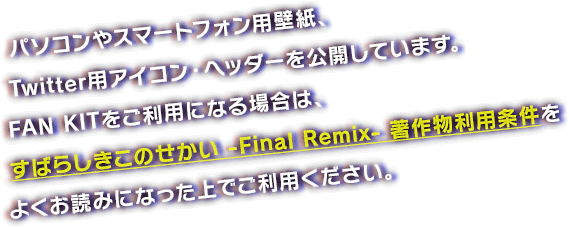 パソコンやスマートフォン用壁紙、Twitter用アイコン・ヘッダーを公開しています。FAN KITをご利用になる場合は、すばらしきこのせかい -Final Remix- 著作物利用条件をよくお読みになった上でご利用ください。