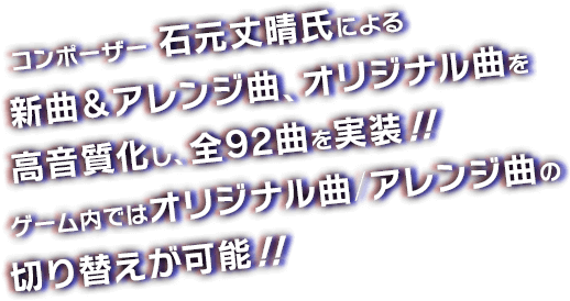 コンポーザー 石元丈晴氏による新曲＆アレンジ曲、オリジナル曲を高音質化し、全92曲を実装！！ゲーム内ではオリジナル曲/アレンジ曲の切り替えが可能！！