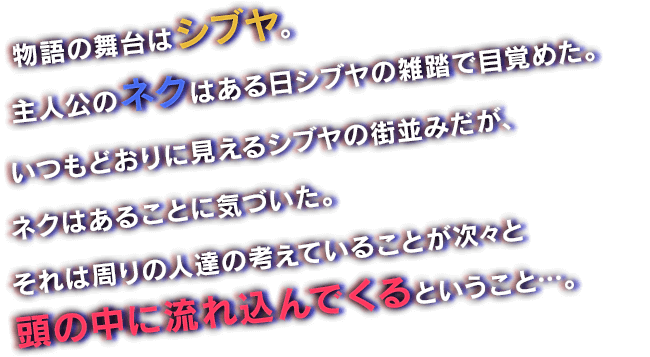 物語の舞台はシブヤ。主人公のネクはある日シブヤの雑踏で目覚めた。いつもどおりに見えるシブヤの街並みだが、ネクはあることに気づいた。それは周りの人達の考えていることが次々と頭の中に流れ込んでくるということ…。