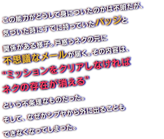 この能力がどうして身についたのかは不明だが、気づいた時にすでに持っていたバッジと関係がある様子。戸惑うネクの元に不思議なメールが届く。その内容は、“ミッションをクリアしなければネクの存在が消える”という不条理なものだった。そして、なぜかシブヤから外に出ることもできなくなってしまった。