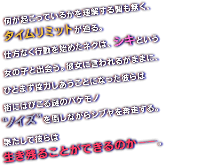 何が起こっているかを理解する間も無く、タイムリミットが迫る。仕方なく行動を始めたネクは、シキという女の子と出会う。彼女に言われるがままに、ひとまず協力しあうことになった彼らは街にはびこる謎のバケモノ“ノイズ”を倒しながらシブヤを奔走する。果たして彼らは生き残ることができるのか―。