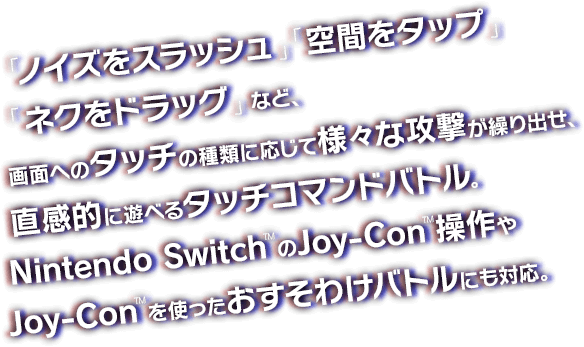 「ノイズをスラッシュ」「空間をタップ」「ネクをドラッグ」など、画面へのタッチの種類に応じて様々な攻撃が繰り出せ、直感的に遊べるタッチコマンドバトル。Nintendo Switch™のJoy-Con™操作やJoy-Con™を使ったおすそわけバトルにも対応。