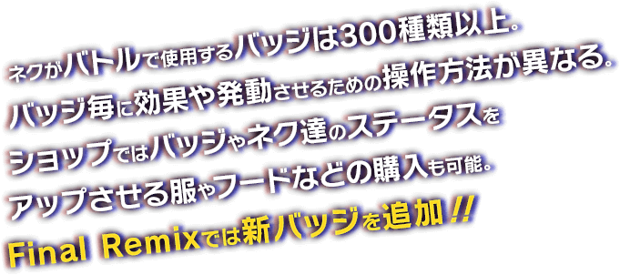 ネクがバトルで使用するバッジは300種類以上。バッジ毎に効果や発動させるための操作方法が異なる。ショップではバッジやネク達のステータスをアップさせる服やフードなどの購入も可能。Final Remixでは新バッジを追加！！