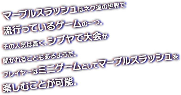 マーブルスラッシュはネク達の世界で流行っているゲームの一つ。その人気は高く、シブヤで大会が開かれることもあるようだ。プレイヤーはミニゲームとしてマーブルスラッシュを楽しむことが可能。