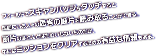 フィールドでスキャンバッジをタッチすると周囲にいる人々の思考の断片を読み取ることができる。断片のほとんどはたわいもないものだが、中にはミッションをクリアするための有益な情報もある。