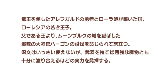 竜王を倒したアレフガルドの勇者とローラ姫が築いた国、ローレシアの若き王子。父である王より、ムーンブルクの城を滅ぼした邪教の大神官ハーゴンの討伐を命じられて旅立つ。呪文はいっさい使えないが、武器を持てば屈強な魔物とも十分に渡り合えるほどの実力を発揮する。