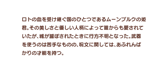 ロトの血を受け継ぐ国のひとつであるムーンブルクの姫君。その美しさと優しい人柄によって誰からも愛されていたが、城が滅ぼされたときに行方不明となった。武器を使うのは苦手なものの、呪文に関しては、あふれんばかりの才能を持つ。