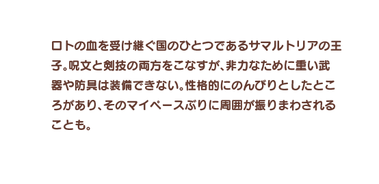 ロトの血を受け継ぐ国のひとつであるサマルトリアの王子。呪文と剣技の両方をこなすが、非力なために重い武器や防具は装備できない。性格的にのんびりとしたところがあり、そのマイペースぶりに周囲が振りまわされることも。