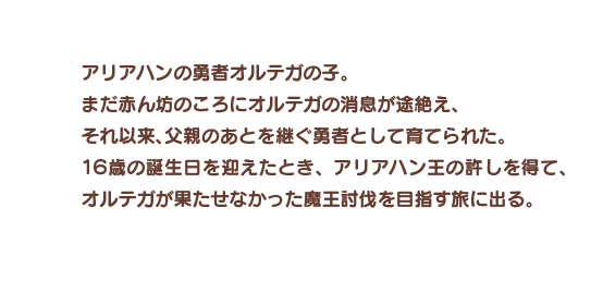 アリアハンの勇者オルテガの子。まだ赤ん坊のころにオルテガの消息が途絶え、それ以来、父親のあとを継ぐ勇者として育てられた。１６歳の誕生日を迎えたとき、アリアハン王の許しを得て、オルテガが果たせなかった魔王討伐を目指す旅に出る。