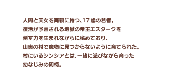 人間と天女を両親に持つ、１７歳の若者。復活が予言される地獄の帝王エスタークを倒す力を生まれながらに秘めており、山奥の村で魔物に見つからないように育てられた。村にいるシンシアとは、一緒に遊びながら育った幼なじみの間柄。