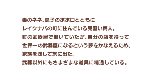 妻のネネ、息子のポポロとともにレイクナバの町に住んでいる見習い商人。町の武器屋で働いていたが、自分の店を持って世界一の武器屋になるという夢をかなえるため、家族を残して旅に出た。武器以外にもさまざまな道具に精通している。