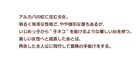 アルカパの町に住む少女。明るく快活な性格で、やや強引な面もあるが、いじめっ子から“子ネコ”を助けるような優しい心を持つ。美しい女性へと成長したあとは、再会した主人公に同行して冒険の手助けをする。