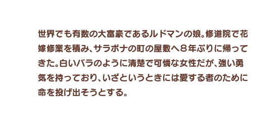 世界でも有数の大富豪であるルドマンの娘。修道院で花嫁修業を積み、サラボナの町の屋敷へ８年ぶりに帰ってきた。白いバラのように清楚で可憐な女性だが、強い勇気を持っており、いざというときには愛する者のために命を投げ出そうとする。