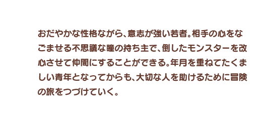 おだやかな性格ながら、意志が強い若者。相手の心をなごませる不思議な瞳の持ち主で、倒したモンスターを改心させて仲間にすることができる。年月を重ねてたくましい青年となってからも、大切な人を助けるために冒険の旅をつづけていく。