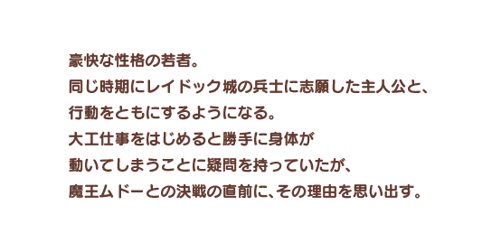 豪快な性格の若者。同じ時期にレイドック城の兵士に志願した主人公と、行動をともにするようになる。大工仕事をはじめると勝手に身体が動いてしまうことに疑問を持っていたが、魔王ムドーとの決戦の直前に、その理由を思い出す。