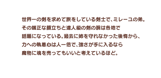 世界一の剣を求めて旅をしている剣士で、ミレーユの弟。その端正な顔立ちと達人級の剣の腕は各地で話題になっている。過去に姉を守れなかった後悔から、力への執着心は人一倍で、強さが手に入るなら魔物に魂を売ってもいいと考えているほど。