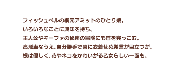 フィッシュベルの網元アミットのひとり娘。いろいろなことに興味を持ち、主人公やキーファの秘密の冒険にも首を突っこむ。高飛車なうえ、自分勝手で歯に衣着せぬ発言が目立つが、根は優しく、花やネコをかわいがる乙女らしい一面も。