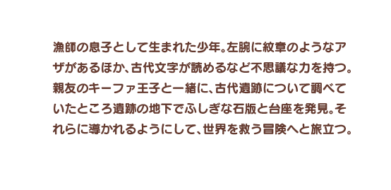 漁師の息子として生まれた少年。左腕に紋章のようなアザがあるほか、古代文字が読めるなど不思議な力を持つ。親友のキーファ王子と一緒に、古代遺跡について調べていたところ遺跡の地下でふしぎな石版と台座を発見。それらに導かれるようにして、世界を救う冒険へと旅立つ。