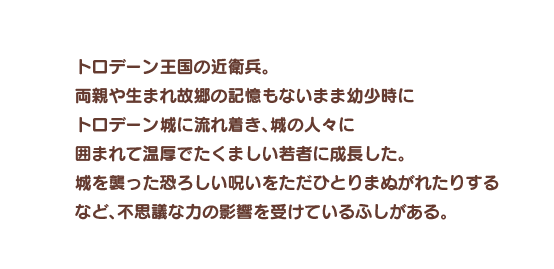 トロデーン王国の近衛兵。両親や生まれ故郷の記憶もないまま幼少時にトロデーン城に流れ着き、城の人々に囲まれて温厚でたくましい若者に成長した。城を襲った恐ろしい呪いをただひとりまぬがれたりするなど、不思議な力の影響を受けているふしがある。