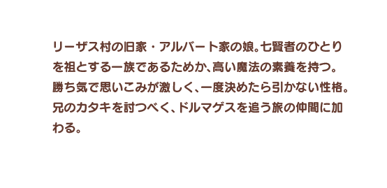 リーザス村の旧家・アルバート家の娘。七賢者のひとりを祖とする一族であるためか、高い魔法の素養を持つ。勝ち気で思いこみが激しく、一度決めたら引かない性格。兄のカタキを討つべく、ドルマゲスを追う旅の仲間に加わる。