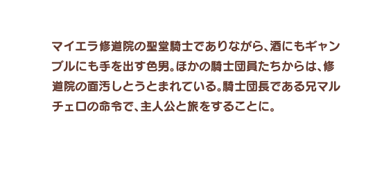 マイエラ修道院の聖堂騎士でありながら、酒にもギャンブルにも手を出す色男。ほかの騎士団員たちからは、修道院の面汚しとうとまれている。騎士団長である兄マルチェロの命令で、主人公と旅をすることに。