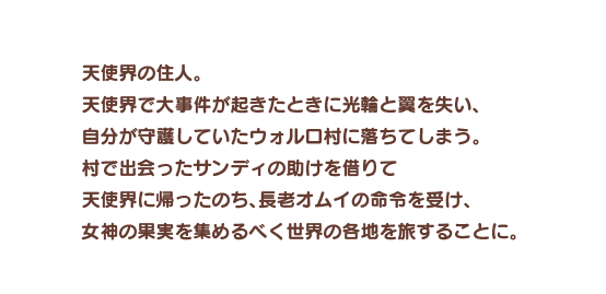 天使界の住人。天使界で大事件が起きたときに光輪と翼を失い、自分が守護していたウォルロ村に落ちてしまう。村で出会ったサンディの助けを借りて天使界に帰ったのち、長老オムイの命令を受け、女神の果実を集めるべく世界の各地を旅することに。