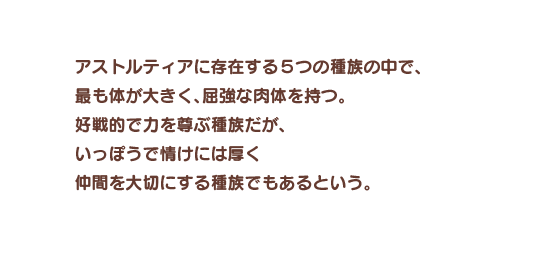 アストルティアに存在する５つの種族の中で、最も体が大きく、屈強な肉体を持つ。好戦的で力を尊ぶ種族だが、いっぽうで情けには厚く仲間を大切にする種族でもあるという。