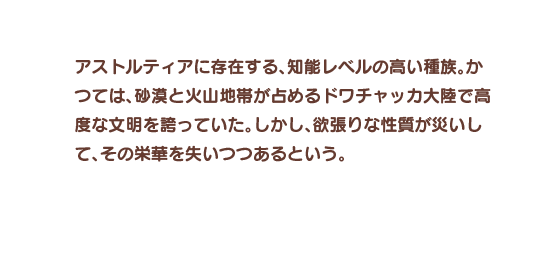 アストルティアに存在する、知能レベルの高い種族。かつては、砂漠と火山地帯が占めるドワチャッカ大陸で高度な文明を誇っていた。しかし、欲張りな性質が災いして、その栄華を失いつつあるという。