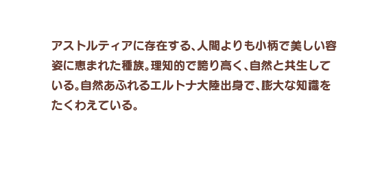 アストルティアに存在する、人間よりも小柄で美しい容姿に恵まれた種族。理知的で誇り高く、自然と共生している。自然あふれるエルトナ大陸出身で、膨大な知識をたくわえている。