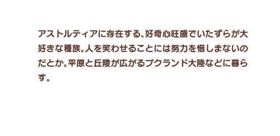 アストルティアに存在する、好奇心旺盛でいたずらが大好きな種族。人を笑わせることには努力を惜しまないのだとか。平原と丘陵が広がるプクランド大陸などに暮らす。